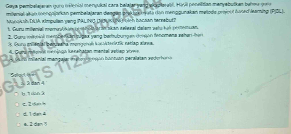 Gaya pembelajaran guru milenial menyukai cara belajar yang eksploratif. Hasil penelitian menyebutkan bahwa guru
milenial akan mengajarkan pembelajaran dengan praktek nyata dan menggunakan metode project based learning (PjBL).
Manakah DUA simpulan yang PALING DIDUKUNG oleh bacáan tersebut?
1. Guru milenial memastikan pembelajarán akan selesai dalam satu kali pertemuan.
2. Guru milenial memberikan tugas yang berhubungan dengan fenomena sehari-hari.
3. Guru milénial berusaha mengenali karakteristik setiap siswa.
4. Guru milenial menjaga kesehatan mental setiap siswa.
5. Guru milenial mengajar materi dengan bantuan peralatan sederhana.
'Select one:
ä. 3 đan 4
b. 1 dan 3
c. 2 dan 5
d. 1 dan 4
e. 2 dan 3