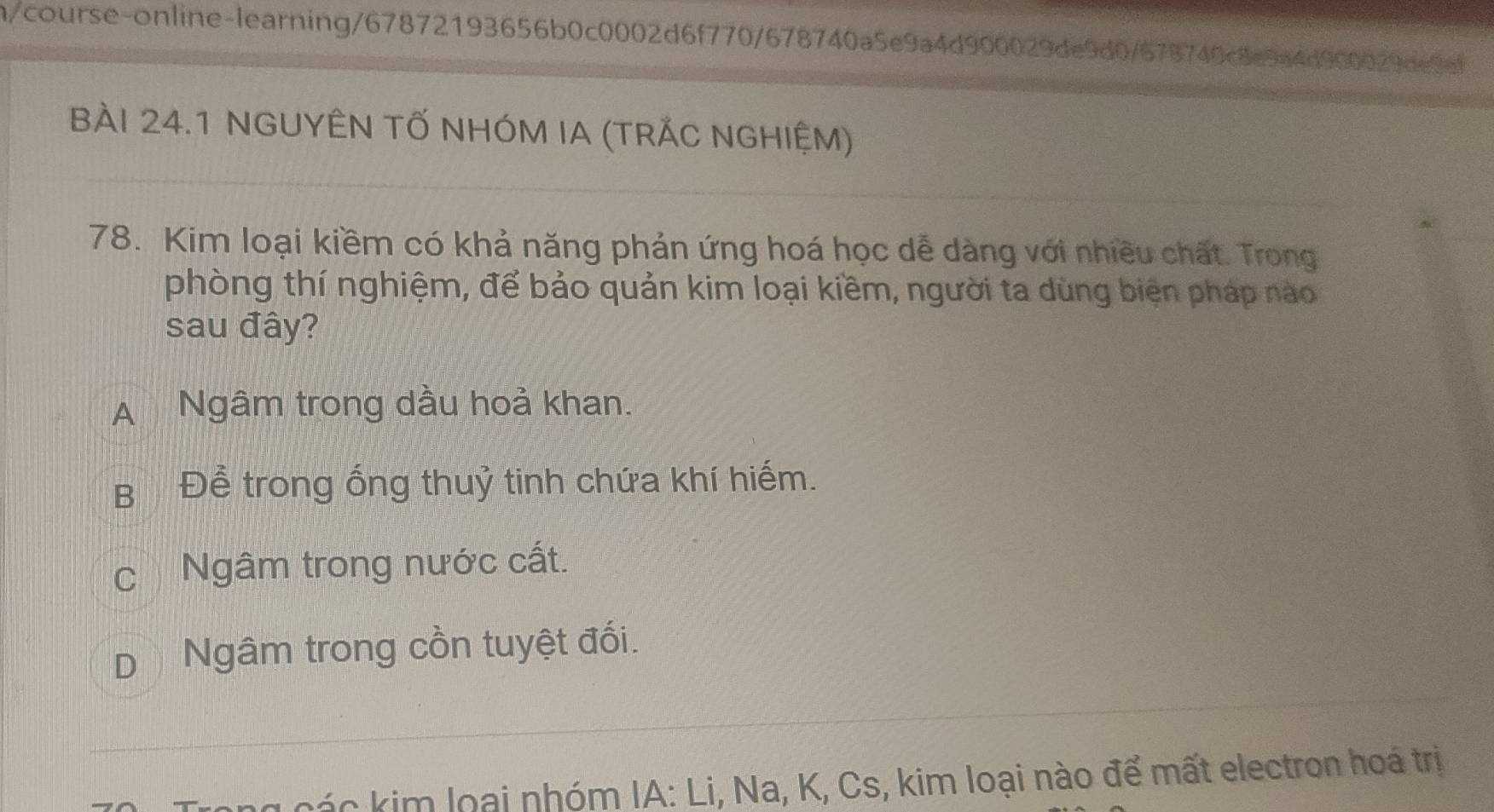 n/course-online-learning/67872193656b0c0002d6f770/678740a5e9a4d900029de9d0/678740c8e9a4d900029de9ef
BÀI 24.1 NGUYÊN TỐ NHÓM IA (TRÁC NGHIỆM)
78. Kim loại kiềm có khả năng phản ứng hoá học dễ dàng với nhiều chất. Trong
phòng thí nghiệm, để bảo quản kim loại kiềm, người ta dùng biện pháp nào
sau đây?
A Ngâm trong dầu hoả khan.
B Để trong ổng thuỷ tinh chứa khí hiếm.
cNgâm trong nước cất.
D Ngâm trong cồn tuyệt đối.
g các kim loại nhóm IA: Li, Na, K, Cs, kim loại nào để mất electron hoá trị