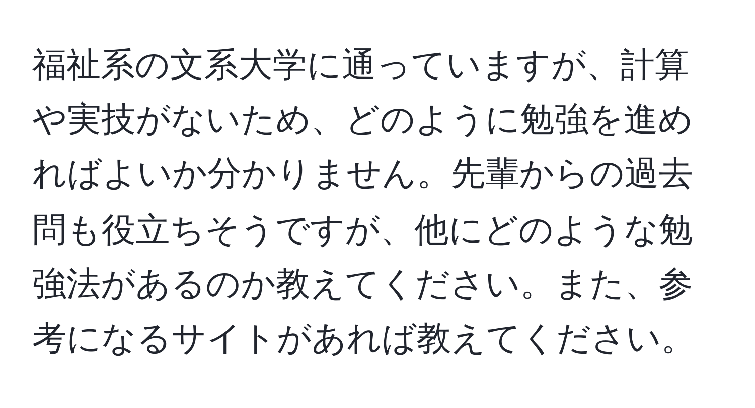 福祉系の文系大学に通っていますが、計算や実技がないため、どのように勉強を進めればよいか分かりません。先輩からの過去問も役立ちそうですが、他にどのような勉強法があるのか教えてください。また、参考になるサイトがあれば教えてください。