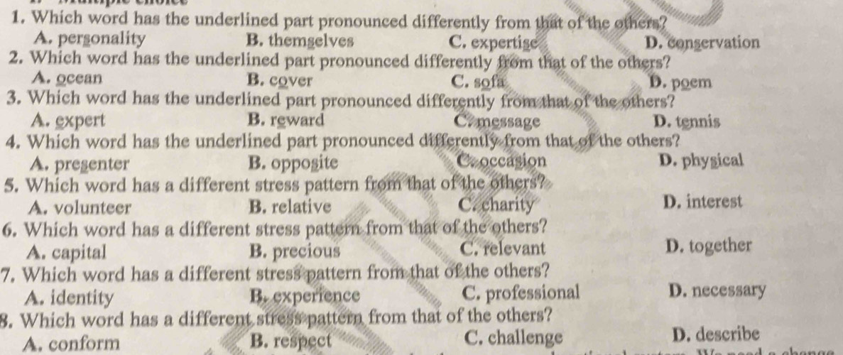 Which word has the underlined part pronounced differently from that of the others?
A. pergonality B. themgelves C. expertige D. conservation
2. Which word has the underlined part pronounced differently from that of the others?
A. ocean B. cover C. sofa D. poem
3. Which word has the underlined part pronounced differently from that of the others?
A. expert B. reward Comessage D. tennis
4. Which word has the underlined part pronounced differently from that of the others?
A. pregenter B. opposite Croccasion D. physical
5. Which word has a different stress pattern from that of the others?
A. volunteer B. relative C. charity D. interest
6. Which word has a different stress pattern from that of the others?
A. capital B. precious C. relevant D. together
7. Which word has a different stress pattern from that of the others?
A. identity B. experience C. professional D. necessary
8. Which word has a different stress pattern from that of the others?
A. conform B. respect C. challenge
D. describe