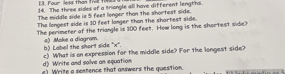 Four less than five times 
14. The three sides of a triangle all have different lengths. 
The middle side is 5 feet longer than the shortest side. 
The longest side is 10 feet longer than the shortest side. 
The perimeter of the triangle is 100 feet. How long is the shortest side? 
a) Make a diagram. 
b) Label the short side "x". 
c) What is an expression for the middle side? For the longest side? 
d) Write and solve an equation 
e) Write a sentence that answers the question.