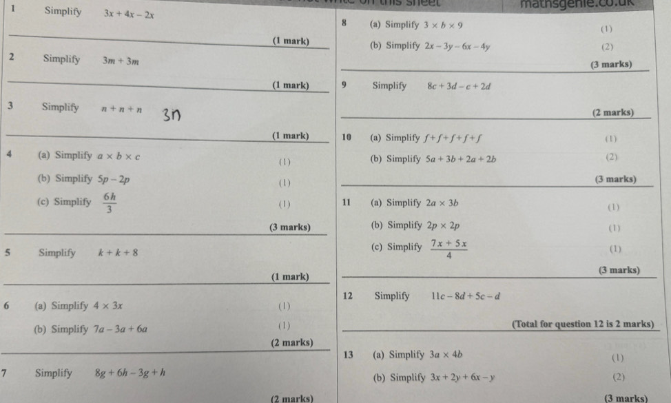 mathsgenie.co.ük 
1 Simplify 3x+4x-2x
_ 
8 (a) Simplify 3* b* 9
(1) 
(1 mark) (b) Simplify 2x-3y-6x-4y (2) 
_ 
2 Simplify 3m+3m (3 marks) 
_ 
(1 mark) 9 Simplify 8c+3d-c+2d
3 Simplify n+n+n _(2 marks) 
_(1 mark) 10 (a) Simplify f+f+f+f+f ( 1) 
4 (a) Simplify a* b* c (b) Simplify 5a+3b+2a+2b (2) 
( 1) 
_ 
(b) Simplify 5p-2p (3 marks) 
( 1 ) 
(c) Simplify  6h/3  (1) 11 (a) Simplify 2a* 3b
(1) 
_ 
(3 marks) (b) Simplify 2p* 2p (1) 
5 Simplify k+k+8 (c) Simplify  (7x+5x)/4  (1) 
_ 
(1 mark) _(3 marks) 
12 Simplify 11c-8d+5c-d
6 (a) Simplify 4* 3x (1) 
(b) Simplify 7a-3a+6a ( 1) _(Total for question 12 is 2 marks) 
_ 
(2 marks) 
13 (a) Simplify 3a* 4b (1) 
7 Simplify 8g+6h-3g+h (b) Simplify 3x+2y+6x-y (2) 
(2 marks) (3 marks)