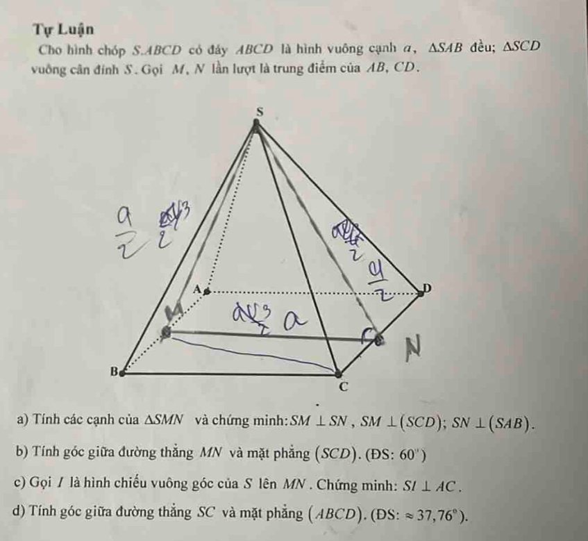 Tự Luận 
Cho hình chóp S. ABCD có đáy ABCD là hình vuông cạnh a, △ SAB đều; △ SCD
vuống cân đính S. Gọi M, N lần lượt là trung điểm của AB, CD. 
a) Tính các cạnh của △ SMN và chứng minh: SM⊥ SN, SM⊥ (SCD); SN⊥ (SAB). 
b) Tính góc giữa đường thẳng MN và mặt phẳng (SCD). (ĐS: 60'')
c) Gọi / là hình chiếu vuông góc của S lên MN. Chứng minh: SI⊥ AC. 
d) Tính góc giữa đường thẳng SC và mặt phẳng (ABCD). (DS: approx 37,76°).