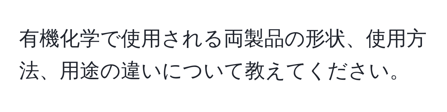 有機化学で使用される両製品の形状、使用方法、用途の違いについて教えてください。