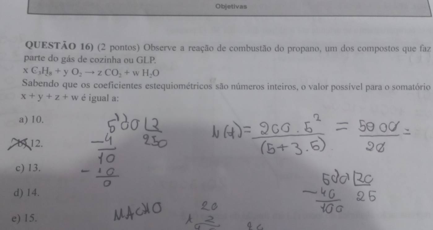 Objetivas
QUESTÃO 16) (2 pontos) Observe a reação de combustão do propano, um dos compostos que faz
parte do gás de cozinha ou GLP.
xC_3H_8+yO_2to zCO_2+wH_2O
Sabendo que os coeficientes estequiométricos são números inteiros, o valor possível para o somatório
x+y+z+w é igual a:
a) 10.
a b) 12.
c) 13.
d) 14.
e) 15.