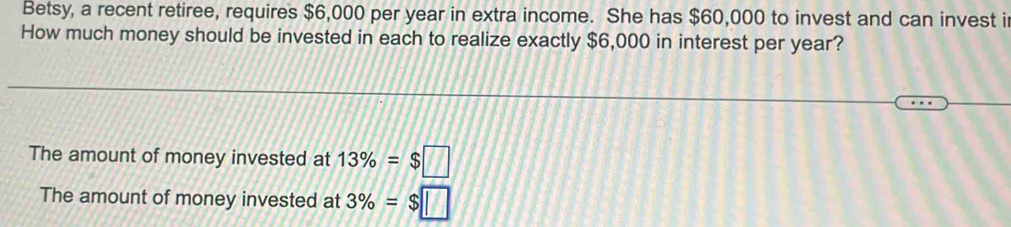 Betsy, a recent retiree, requires $6,000 per year in extra income. She has $60,000 to invest and can invest i 
How much money should be invested in each to realize exactly $6,000 in interest per year? 
The amount of money invested at 13% =$□
The amount of money invested at 3% =$□