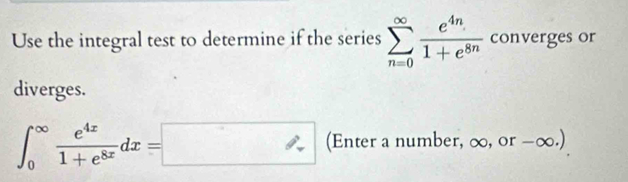 Use the integral test to determine if the series sumlimits _(n=0)^(∈fty) e^(4n)/1+e^(8n)  converges or 
diverges.
∈t _0^((∈fty)frac e^4x)1+e^(8x)dx=□ (Enter a number, ∞, or -∞.)