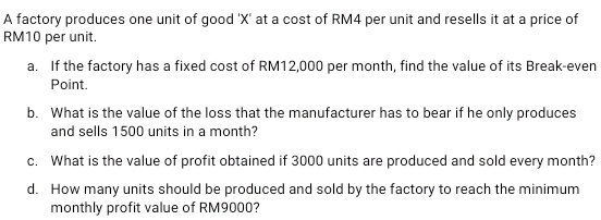 A factory produces one unit of good ' X ' at a cost of RM4 per unit and resells it at a price of
RM10 per unit. 
a. If the factory has a fixed cost of RM12,000 per month, find the value of its Break-even 
Point. 
b. What is the value of the loss that the manufacturer has to bear if he only produces 
and sells 1500 units in a month? 
c. What is the value of profit obtained if 3000 units are produced and sold every month? 
d. How many units should be produced and sold by the factory to reach the minimum 
monthly profit value of RM9000?