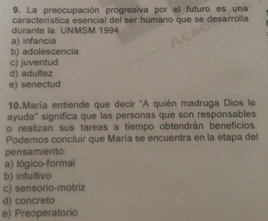 La preocupación progresiva por el futuro es una
característica esencial del ser humano que se desarrolla
durante la: UNMSM 1994
a) infancia
b) adolescencia
c) juventud
d) adultez
e) senectud
10.María entiende que decir 'A quién madruga Dios le
ayuda" significa que las personas que son responsables
o realizan sus tareas a tiempo obtendrán beneficios.
Podemos concluir que María se encuentra en la etapa del
pensamiento:
a) lógico-formal
b) intuitivo
c) sensorio-motriz
d) concreto
e) Preoperatorio