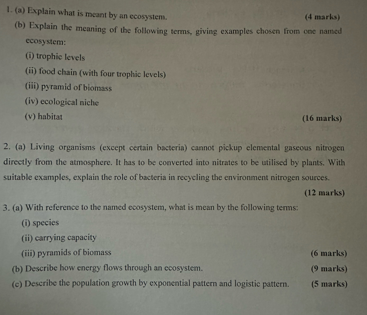 Explain what is meant by an ecosystem. (4 marks) 
(b) Explain the meaning of the following terms, giving examples chosen from one named 
ecosystem: 
(i) trophic levels 
(ii) food chain (with four trophic levels) 
(iii) pyramid of biomass 
(iv) ecological niche 
(v) habitat (16 marks) 
2. (a) Living organisms (except certain bacteria) cannot pickup elemental gaseous nitrogen 
directly from the atmosphere. It has to be converted into nitrates to be utilised by plants. With 
suitable examples, explain the role of bacteria in recycling the environment nitrogen sources. 
(12 marks) 
3. (a) With reference to the named ecosystem, what is mean by the following terms: 
(i) species 
(ii) carrying capacity 
(iii) pyramids of biomass (6 marks) 
(b) Describe how energy flows through an ecosystem. (9 marks) 
(c) Describe the population growth by exponential pattern and logistic pattern. (5 marks)