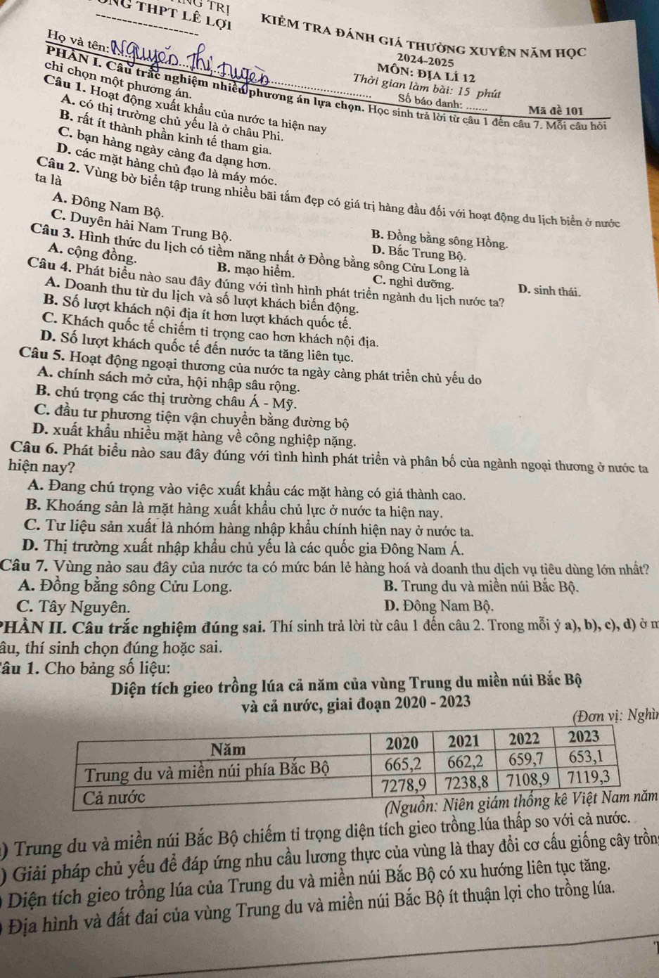 TRị
NG thpt lê lợi
KiÊM TRA đánh giá thường xuyên năm học
Họ và tên:
2024-2025
Môn: địa lí 12
chỉ chọn một phường án.
Thời gian làm bài: 15 phút
PHAN I. Câu trấc nghiệm nhiều phương án lựa chọn. Học sinh trả lời từ câu 1 đến câu 7. Mỗi cầu hỏi
Số báo danh: ....... Mã đề 101
Câu 1. Hoạt động xuất khẩu của nước ta hiện nay
A. có thị trường chủ yếu là ở châu Phi.
B. rất ít thành phần kinh tế tham gia.
C. bạn hàng ngày càng đa dạng hơn.
D. các mặt hàng chủ đạo là máy móc.
ta là
Câu 2. Vùng bờ biển tập trung nhiều bãi tắm đẹp có giá trị hàng đầu đối với hoạt động du lịch biển ở nước
A. Đông Nam Bộ.
C. Duyên hải Nam Trung Bộ.
B. Đồng bằng sông Hồng.
Câu 3. Hình thức du lịch có tiềm năng nhất ở Đồng bằng sông Cửu Long là
A. cộng đồng.
D. Bắc Trung Bộ.
B. mạo hiểm. C. nghỉ dưỡng. D. sinh thái.
Câu 4. Phát biểu nào sau đây đúng với tình hình phát triển ngành du lịch nước ta?
A. Doanh thu từ du lịch và số lượt khách biến động.
B. Số lượt khách nội địa ít hơn lượt khách quốc tế.
C. Khách quốc tế chiếm tỉ trọng cao hơn khách nội địa.
D. Số lượt khách quốc tế đến nước ta tăng liên tục.
Câu 5. Hoạt động ngoại thương của nước ta ngày càng phát triển chủ yếu do
A. chính sách mở cửa, hội nhập sâu rộng.
B. chú trọng các thị trường châu A-My
C. đầu tư phương tiện vận chuyển bằng đường bộ
D. xuất khẩu nhiều mặt hàng về công nghiệp nặng.
Câu 6. Phát biểu nào sau đây đúng với tình hình phát triển và phân bố của ngành ngoại thương ở nước ta
hiện nay?
A. Đang chú trọng vào việc xuất khẩu các mặt hàng có giá thành cao.
B. Khoáng sản là mặt hàng xuất khẩu chủ lực ở nước ta hiện nay.
C. Tư liệu sản xuất là nhóm hàng nhập khẩu chính hiện nay ở nước ta.
D. Thị trường xuất nhập khẩu chủ yếu là các quốc gia Đông Nam Á.
Câu 7. Vùng nào sau đây của nước ta có mức bán lẻ hàng hoá và doanh thu dịch vụ tiêu dùng lớn nhất?
A. Đồng bằng sông Cửu Long. B. Trung du và miền núi Bắc Bộ.
C. Tây Nguyên. D. Đông Nam Bộ.
PHÀN II. Câu trắc nghiệm đúng sai. Thí sinh trả lời từ câu 1 đến câu 2. Trong mỗi ý a), b), c), d) ở m
âu, thí sinh chọn đúng hoặc sai.
lâu 1. Cho bảng số liệu:
Diện tích gieo trồng lúa cả năm của vùng Trung du miền núi Bắc Bộ
và cả nước, giai đoạn 2020 - 2023
ơn vị: Nghì
m
() Trung du và miền núi Bắc Bộ chiếm tỉ trọng diện tích gieo trồng lúa thấp so với cả nước.
) Giải pháp chủ yếu để đáp ứng nhu cầu lương thực của vùng là thay đổi cơ cấu giống cây trồng
Diện tích gieo trồng lúa của Trung du và miền núi Bắc Bộ có xu hướng liên tục tăng.
Địa hình và đất đai của vùng Trung du và miền núi Bắc Bộ ít thuận lợi cho trồng lúa.