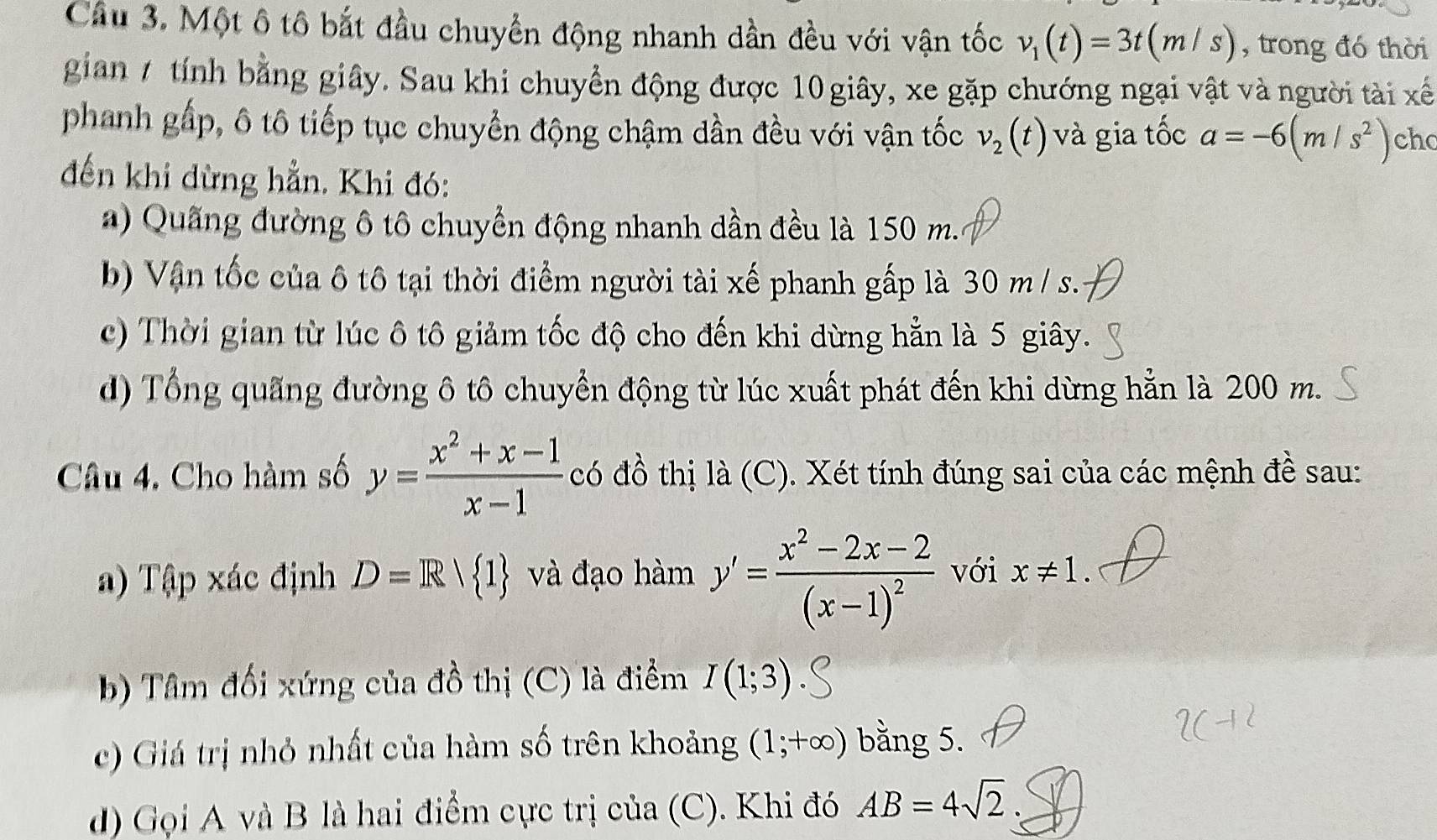 Một ô tô bắt đầu chuyển động nhanh dần đều với vận tốc v_1(t)=3t(m/s) , trong đó thời 
gian 7 tính bằng giây. Sau khi chuyển động được 10 giây, xe gặp chướng ngại vật và người tài xế 
phanh gấp, ô tô tiếp tục chuyền động chậm dần đều với vận tốc v_2(t) và gia tốc a=-6(m/s^2) ch 
đến khi dừng hẳn. Khi đó: 
) Quang đường ô tô chuyển động nhanh dần đều là 150 m. 
b) Vận tốc của ô tô tại thời điểm người tài xế phanh gấp là 30 m / s. 
c) Thời gian từ lúc ô tô giảm tốc độ cho đến khi dừng hẳn là 5 giây. 
d) Tổng quãng đường ô tô chuyển động từ lúc xuất phát đến khi dừng hẳn là 200 m. 
Câu 4. Cho hàm số y= (x^2+x-1)/x-1  có đồ thị là (C). Xét tính đúng sai của các mệnh đề sau: 
a) Tập xác định D=R/ 1 và đạo hàm y'=frac x^2-2x-2(x-1)^2 với x!= 1. 
b) Tâm đối xứng của đồ thị (C) là điểm I(1;3)
c) Giá trị nhỏ nhất của hàm số trên khoảng (1;+∈fty ) bằng 5. 
d) Gọi A và B là hai điểm cực trị của (C). Khi đó AB=4sqrt(2)