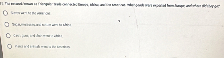 The network known as Triangular Trade connected Europe, Africa, and the Americas. What goods were exported from Europe, and where did they go?
Slaves went to the Americas.
Sugar, molasses, and cotton went to Africa.
Cash, guns, and cloth went to Africa.
Plants and animals went to the Americas.