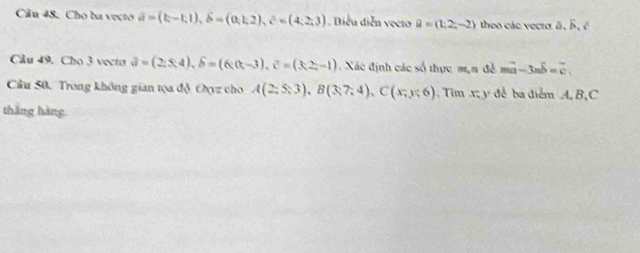 Cho ba vecto vector a=(b-1,1), widehat b=(0,1,2), hat c=(4,2,3) Biểu diễn vecto vector a=(1,2,-2) theo các vecto a, b, c
Câu 49. Cho 3 vecto 3=(2;$4), delta =(4), hat delta =(6)(t-3), hat c=(3,-1) Xác định các số thực m,n đề mvector a-3nwidehat b=vector c. 
Cầu 50, Trong không gian tọa độ Oyz cho A(2;5;3), B(3;7;4), C(x;y;6) Tim x; y để ba diểm A, B,C 
tháng hàng