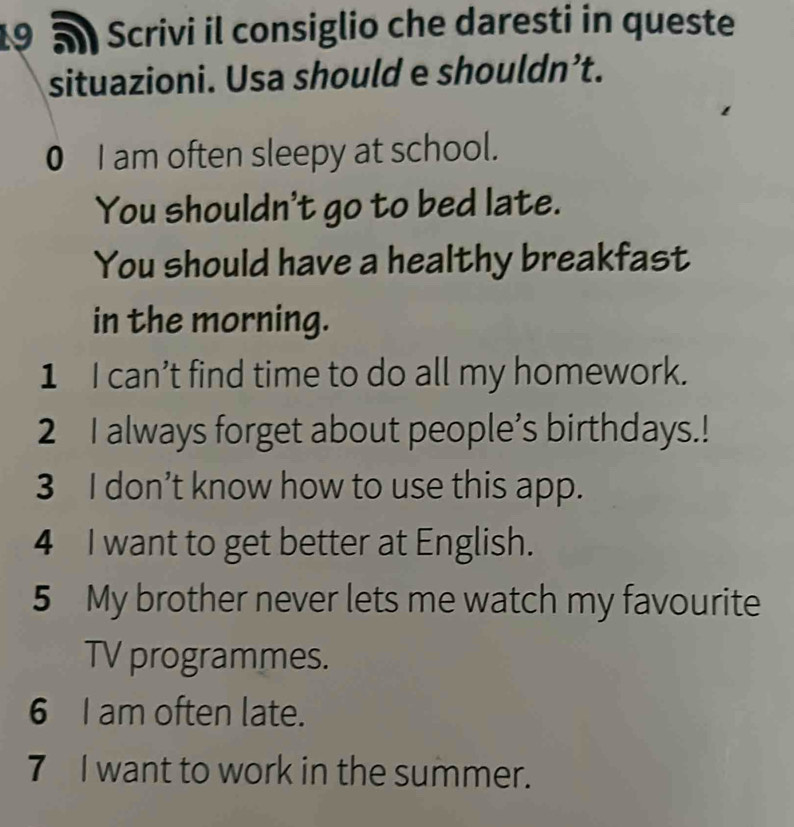 Scrivi il consiglio che daresti in queste 
situazioni. Usa should e shouldn’t. 
0 I am often sleepy at school. 
You shouldn't go to bed late. 
You should have a healthy breakfast 
in the morning. 
1 I can’t find time to do all my homework. 
2 I always forget about people’s birthdays.! 
3 I don’t know how to use this app. 
4 I want to get better at English. 
5 My brother never lets me watch my favourite 
TV programmes. 
6 I am often late. 
7 I want to work in the summer.