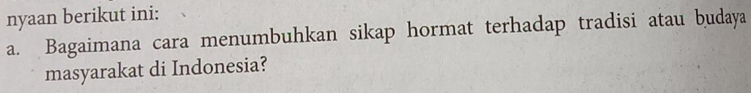 nyaan berikut ini: 
a. Bagaimana cara menumbuhkan sikap hormat terhadap tradisi atau budaya 
masyarakat di Indonesia?