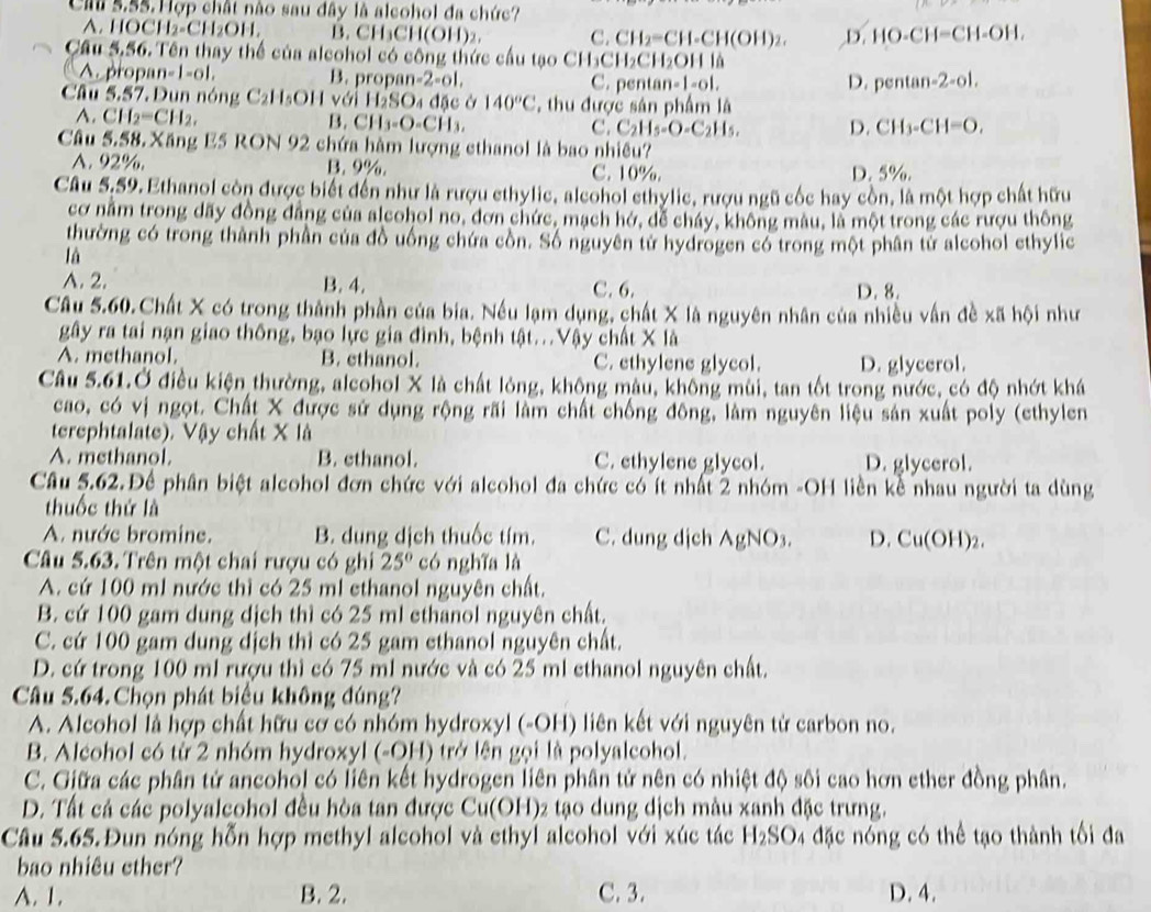 Cau 5.55.Hợp chất nào sau đây là alcohol đa chức?
A. I IOCH_2-CH_2OH. B. CH₃CH(OH)₂. C. CH_2=CH-CH(OH)_2. D. HO-CH=CH-OH.
Cầu 5,56. Tên thay thể của alcohol có công thức cầu tạo CH_3CH_2CH_2OH⊥
A prop n=|-|o|, B. propan -2-o1, C. penta n=|-6|
D. pentan -2-ol.
Câu 5.57 Dun nóng C_2H_5OH với H_2SO_4 d c ở 140°C , thu được sản phẩm là
A. CH_2=CH_2, B. CH_3-O-CH_3. C. C_2H_5-O-C_2H_5. D. CH_3-CH=O.
Câu 5.58. Xăng E5 RON 92 chứa hàm lượng cthanol là bao nhiều?
A. 92%. B. 9%. C. 10%. D. 5%.
Câu 5.59. Ethanol còn được biết đến như là rượu ethylic, alcohol ethylic, rượu ngũ cốc hay cồn, là một hợp chất hữu
cơ năm trong dãy đồng đẳng của alcohol no, đơn chức, mạch hở, dễ cháy, không màu, là một trong các rượu thông
thường có trong thành phần của đồ uống chứa cồn. Số nguyên tử hydrogen có trong một phân tử alcohol ethylic
là
A. 2. B. 4. C. 6. D. 8.
Câu 5.60.Chất X có trong thành phần của bia. Nếu lạm dụng, chất X là nguyên nhân của nhiều vấn đề xã hội như
gây ra tai nạn giao thông, bạo lực gia đình, bệnh tật...Vậy chất X là
A. methanol. B. ethanol. C. ethylene glycol. D. glycerol.
Câu 5.61.Ở điều kiện thường, alcohol X là chất lóng, không màu, không mùi, tan tốt trong nước, có độ nhớt khá
cao, có vị ngọt. Chất X được sử dụng rộng rãi làm chất chống đông, làm nguyên liệu sản xuất poly (ethylen
terephtalate). Vậy chất X là
A. methanol. B. ethanol. C. ethylene glycol. D. glycerol.
Câu 5.62.Để phân biệt alcohol đơn chức với alcohol đa chức có ít nhất 2 nhóm -OH liền kể nhau người ta dùng
thuốc thứ là
A. nước bromine. B. dung dịch thuốc tím. C. dung dịch AgNO_3. D. Cu(OH)_2.
Câu 5.63. Trên một chai rượu có ghi 25° có nghĩa là
A. cứ 100 ml nước thì có 25 ml ethanol nguyên chất.
B. cứ 100 gam dung dịch thì có 25 ml ethanol nguyên chất.
C. cứ 100 gam dung dịch thì có 25 gam ethanol nguyên chất.
D. cứ trong 100 ml rượu thì có 75 ml nước và có 25 ml ethanol nguyên chất.
Câu 5.64. Chọn phát biểu không đúng?
A. Alcohol là hợp chất hữu cơ có nhóm hydroxyl (-OH) liên kết với nguyên từ carbon no.
B. Alcohol có từ 2 nhóm hydroxyl (-OH) trở lên gọi là polyalcohol.
C. Giữa các phân tử ancohol có liên kết hydrogen liên phân tử nên có nhiệt độ sôi cao hơn ether đồng phân.
D. Tất cả các polyalcohol đều hòa tan được Cu(OH)2 tạo dung dịch màu xanh đặc trưng.
Câu 5.65.Đun nóng hỗn hợp methyl alcohol và ethyl alcohol với xúc tác H l_2SC 94 đặc nóng có thể tạo thành tối đa
bao nhiêu ether?
A. 1. B. 2. C. 3. D. 4.