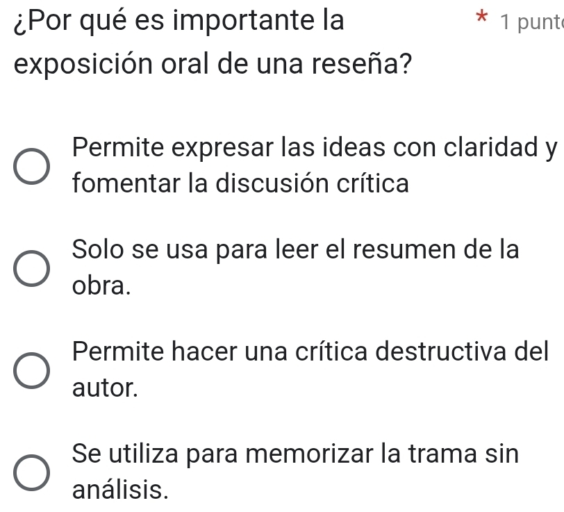 ¿Por qué es importante la * 1 punt
exposición oral de una reseña?
Permite expresar las ideas con claridad y
fomentar la discusión crítica
Solo se usa para leer el resumen de la
obra.
Permite hacer una crítica destructiva del
autor.
Se utiliza para memorizar la trama sin
análisis.