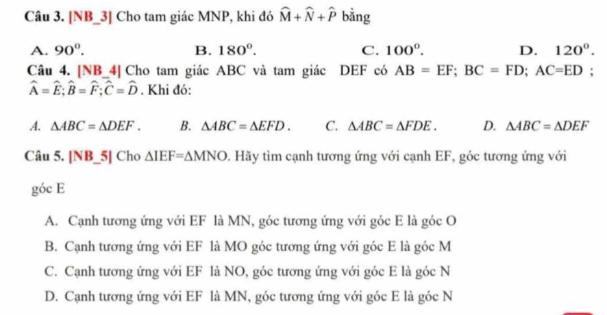 [NB_3] Cho tam giác MNP, khi đó widehat M+widehat N+widehat P bằng
A. 90°. B. 180°. C. 100°. D. 120°. 
Câu 4. [NB_4] Cho tam giác ABC và tam giác DEF có AB=EF; BC=FD; AC=ED;
widehat A=widehat E; widehat B=widehat F; widehat C=widehat D. Khi đó:
A. △ ABC=△ DEF. B. △ ABC=△ EFD. C. △ ABC=△ FDE. D. △ ABC=△ DEF
Câu 5. [NB_5] Cho △ IEF=△ MNO. Hãy tìm cạnh tương ứng với cạnh EF, góc tương ứng với
góc E
A. Cạnh tương ứng với EF là MN, góc tương ứng với góc E là góc O
B. Cạnh tương ứng với EF là MO góc tương ứng với góc E là góc M
C. Cạnh tương ứng với EF là NO, góc tương ứng với góc E là góc N
D. Cạnh tương ứng với EF là MN, góc tương ứng với góc E là góc N