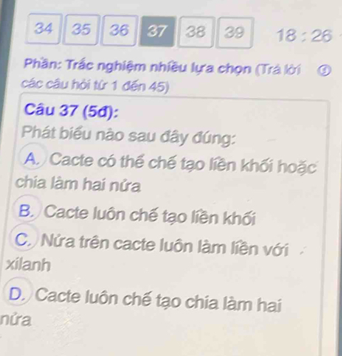 34 35 36 37 38 39 18:26
Phần: Trắc nghiệm nhiều lựa chọn (Trả lời ③
các câu hội từ 1 đến 45)
Câu 37 (5đ):
Phát biểu nào sau đây đúng:
A. Cacte có thể chế tạo liền khối hoặc
chia làm hai nửa
B. Cacte luôn chế tạo liền khối
C. Nửa trên cacte luôn làm liền với
xilanh
D. Cacte luôn chế tạo chia làm hai
nửa