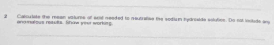 Calculate the mean volume of acid needed to neutralise the sodium hydroxide solution. Do not include any 
anomalous results. Show your working.