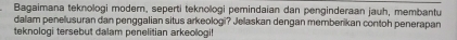 Bagaimana teknologi modern, seperti teknologi pemindaian dan penginderaan jauh, membantu 
dalam penelusuran dan penggalian situs arkeologi? Jelaskan dengan memberikan contoh penerapan 
teknologi tersebut dalam penelitian arkeologi!