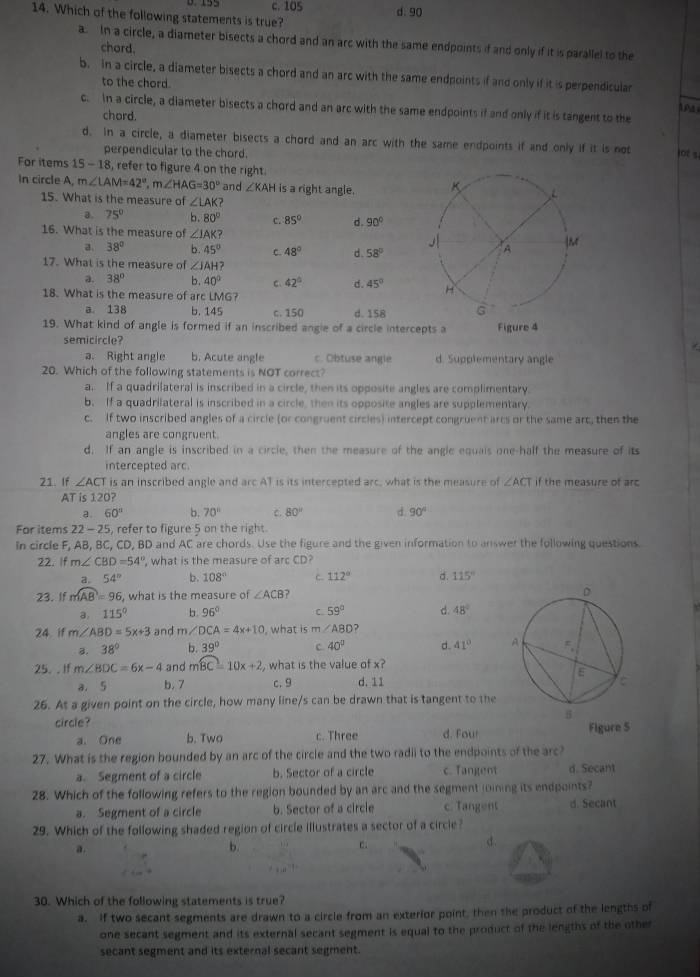 c. 105 d. 90
14. Which of the following statements is true?
a. In a circle, a diameter bisects a chord and an arc with the same endpoints if and only if it is parallel to the
chard.
b. in a circle, a diameter bisects a chord and an arc with the same endpoints if and only if it is perpendicular
to the chord. 1
c. in a circle, a diameter bisects a chord and an arc with the same endpoints if and only if it is tangent to the
chord.
d. in a circle, a diameter bisects a chord and an arc with the same endpoints if and only if it is not lot s
perpendicular to the chord.
For items 15 - 18, refer to figure 4 on the right
In circle A, m∠ LAM=42°,m∠ HAG=30° and ∠ KAH is a right angle. 
15. What is the measure of ∠ LAK
a. 75° b. 80° c. 85° d. 90°
16. What is the measure of ∠ IAK?
a, 38° b 45° C 48° d. 58°
17. What is the measure of ∠ JAH
a. 38° b. 40° c、 42° d. 45°
18. What is the measure of arc LMG?
a. 138 b. 145 c. 150 d. 158
19. What kind of angle is formed if an inscribed angle of a circle interc
semicircle?
a. Right angle b. Acute angle c. Obtuse angle d. Supplementary angle
20. Which of the following statements is NOT correct?
a. If a quadrilateral is inscribed in a circle, then its opposite angles are complimentary.
b. If a quadrilateral is inscribed in a circle, then its opposite angles are supplementary.
c. If two inscribed angles of a circle (or congruent circles) intercept congruent arcs or the same arc, then the
angles are congruent
d. If an angle is inscribed in a circle, then the measure of the angle equais one-half the measure of its
intercepted arc
21. If ∠ ACT is an inscribed angle and arc AT is its intercepted arc, what is the measure of ∠ ACT if the measure of arc
AT is 120?
.a. 60° b. 70° c. 80° d. 90°
For items 22 - 25, refer to figure 5 on the right.
In circle F, AB, BC, CD, BD and AC are chords. Use the figure and the given information to answer the following questions.
22. If m∠ CBD=54° , what is the measure of arc CD?
a. 54° b. 108° C. 112° d. 115°
23. If mwidehat AB=96 5, what is the measure of ∠ ACB ? 
a, 115° b. 96° C. 59° d 48°
24 if m∠ ABD=5x+3 and m∠ DCA=4x+10 , what is m∠ ABD 7
B. 38° b. 39° c 40° d. 41°
25. .If m∠ BDC=6x-4 and mwidehat BC=10x+2 , what is the value of x?
a. 5 b. 7 c. 9 d. 11
26. At a given point on the circle, how many line/s can be drawn that is tangent to the
circle? d. Fou Figure 5
a. One b. Two c. Three
27. What is the region bounded by an arc of the circle and the two radii to the endpoints of the arc?
a. Segment of a circle b. Sector of a circle c. Tangent d. Secant
28. Which of the following refers to the region bounded by an arc and the segment joining its endpoints?
a. Segment of a circle b. Sector of a circle c. Tangent d. Secant
29. Which of the following shaded region of circle illustrates a sector of a circle?
a.
b.
C.
d.
30. Which of the following statements is true?
a. If two secant segments are drawn to a circle from an exterior point, then the product of the lengths of
one secant segment and its external secant segment is equal to the product of the lengths of the other
secant segment and its external secant segment.