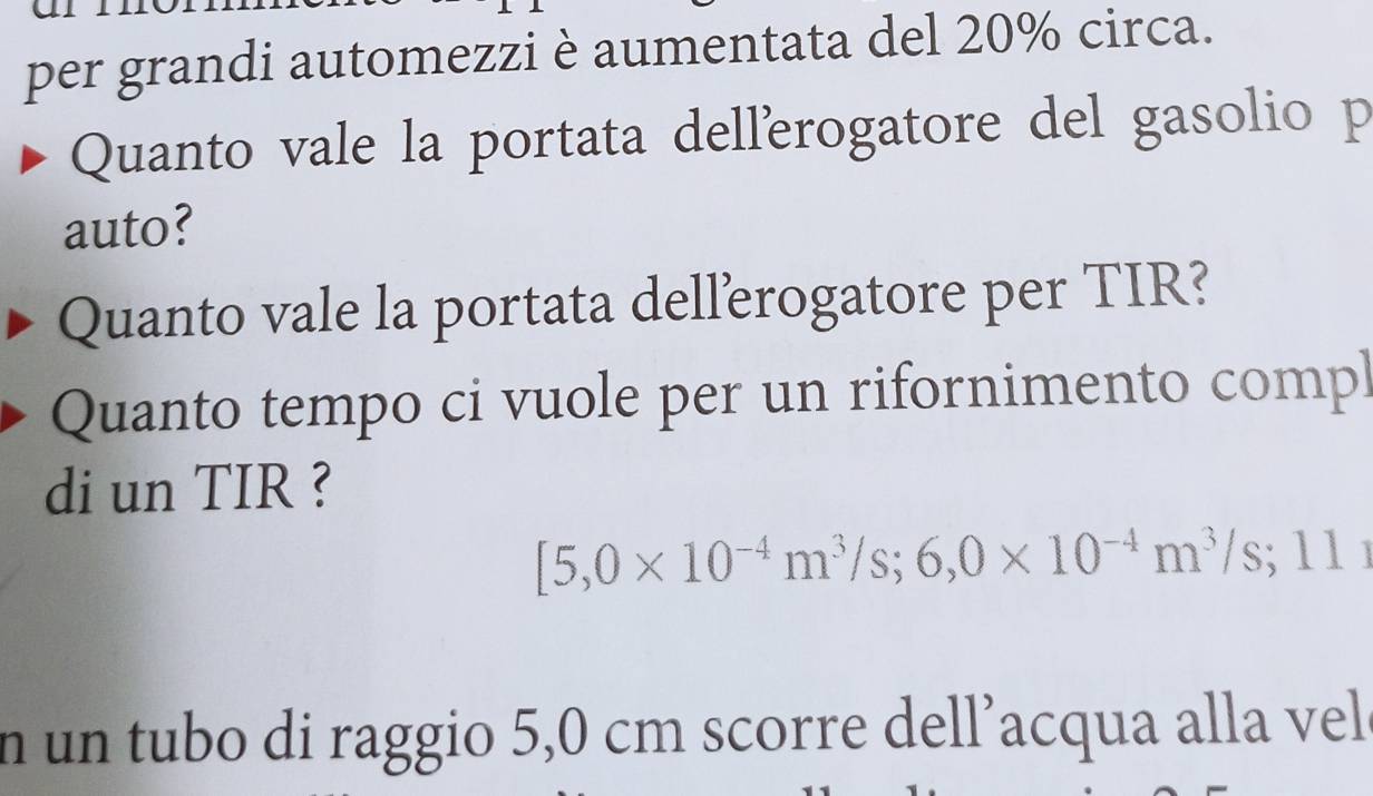 per grandi automezzi è aumentata del 20% circa. 
Quanto vale la portata dellerogatore del gasolio p 
auto? 
Quanto vale la portata dellerogatore per TIR? 
Quanto tempo ci vuole per un rifornimento compl 
di un TIR ?
[5,0* 10^(-4)m^3/s; 6,0* 10^(-4)m^3/s; □ 1 
n un tubo di raggio 5,0 cm scorre dell’acqua alla vel