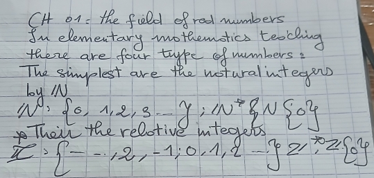 CH o1 : the feld of red numbers 
In elementary mothemotics teaching 
there are four type ofnumbers: 
The simplest are the notural integens 
1.Mi
N, 6,1,2,3,-y,w^* , N 0
Their the relot
x·  --12,-1,0,1,2- z,z 0