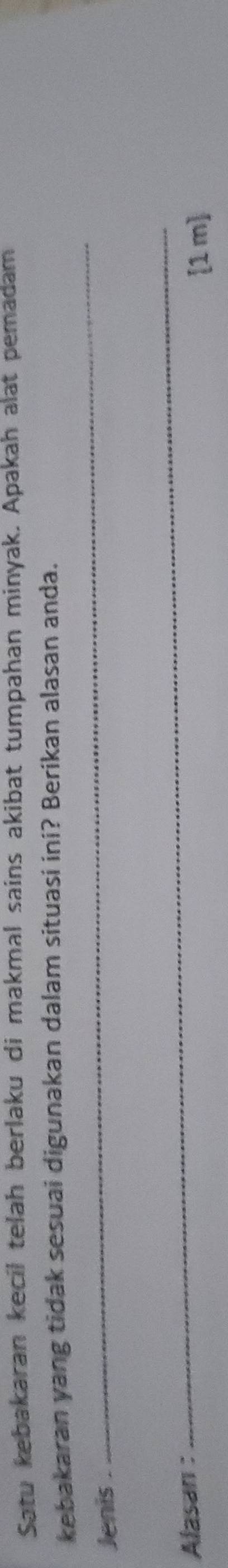 Satu kebakaran kecil telah berlaku di makmal sains akibat tumpahan minyak. Apakah alat pemadam 
kebakaran yang tidak sesuai digunakan dalam situasi ini? Berikan alasan anda. 
Jenis 
_ 
Alasan : 
_
[1 m ]