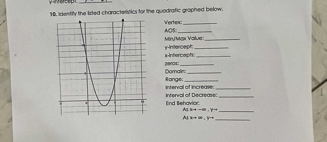 y-intercept:_ 
10. Identify the listed characteristics for the quadratic graphed below. 
Vertex:_ 
AOS:_ 
Min/Max Value:_ 
y-intercept:_ 
x-intercepts:_ 
zeros:_ 
Domain:_ 
Range:_ 
Interval of Increase:_ 
Interval of Decrease:_ 
End Behavior: 
As Xto -∈fty. y→ _ 
As x→ ∞ , y→ _