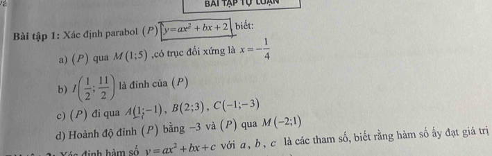 và Bai tập tự loạn 
Bài tập 1: Xác định parabol (P) y=ax^2+bx+2 biết: 
a) (P) qua M(1;5) ,có trục đối xứng là x=- 1/4 
b) I( 1/2 ; 11/2 ) cia(P)
c) (P) đi qua A(1;-1), B(2;3), C(-1;-3)
d) Hoành độ đỉnh (P) bằng −3 và (P) qua M(-2;1)
y=ax^2+bx+c với a, b, c là các tham số, biết rằng hàm số ấy đạt giá trị