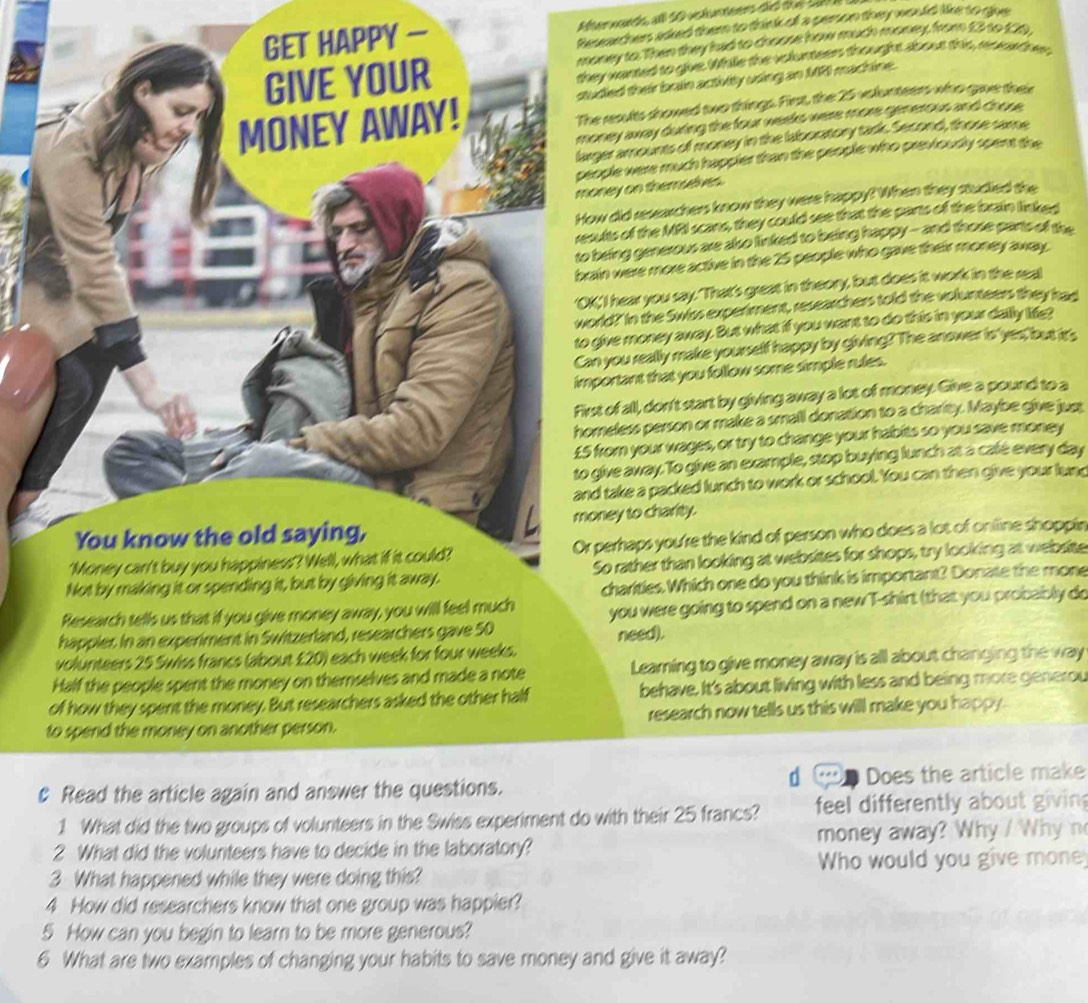 — Aterwards all 50 vstunteers did the Sal 
Resechers asked them to think of a person they would like to gue
ey to. Then they had to choose how much money, from £3 to £20,
wanted to give. While the volunseer thought about this, raowd her
ed their brain activity using an MR1 machine.
results showed two things. First, the 25 volunteers who gave thei
ey away during the four weeks were more generous and chose .
ramounts of money in the laboratory tark. Second, those same
ple were much happier than the people who previoudly spent the
ey on therselves.
did researchers know they were happy? When they studied the
ts of the MRI scans, they could see that the parts of the brain linked
ing generous are also linked to being happy-- and those parts of the
n were more active in the 25 people who gave their money away.
I hear you say. 'That's great in theory, but does it work in the real
d?' In the Swiss experiment, researchers told the volunteers they had
ve money away. But what if you want to do this in your dally life?
you really make yourself happy by giving? The anower is'yes, but its
ortant that you follow some simple rules.
of all, don't start by giving away a lot of money. Give a pound to a
eless person or make a small donation to a charity. Maybe give juss
om your wages, or try to change your habits so you save money
ve away. To give an example, stop buying lunch at a calé every day
take a packed lunch to work or school. You can then give your lune
ey to charity.
erhaps you're the kind of person who does a lot of online shoppir
o rather than looking at websites for shops, try looking at website
charities. Which one do you think is important? Donate the mone
happier. In an experiment in Switzerland, resyou were going to spend on a new T-shirt (that you probably do
volunteers 25 Swiss francs (about £20) each week for four weeks. need).
Half the people spent the money on themselves and made a note Learning to give money away is all about changing the way
of how they spent the money. But researchers asked the other half behave. It's about living with less and being more generou
to spend the money on another person. research now tells us this will make you happy.
，
c Read the article again and answer the questions. Does the article make
1 What did the two groups of volunteers in the Swiss experiment do with their 25 francs? feel differently about givin
2 What did the volunteers have to decide in the laboratory? money away? Why / Whyn
3 What happened while they were doing this? Who would you give mone
4 How did researchers know that one group was happier?
5 How can you begin to learn to be more generous?
6 What are two examples of changing your habits to save money and give it away?