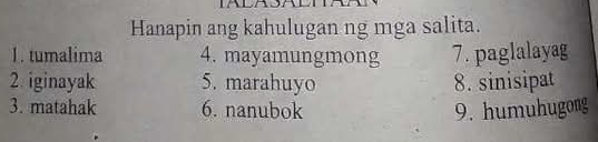 Hanapin ang kahulugan ng mga salita. 
1. tumalima 4. mayamungmong 7. paglalayag 
2. iginayak 5. marahuyo 8. sinisipat 
3. matahak 6. nanubok 9. humuhugong