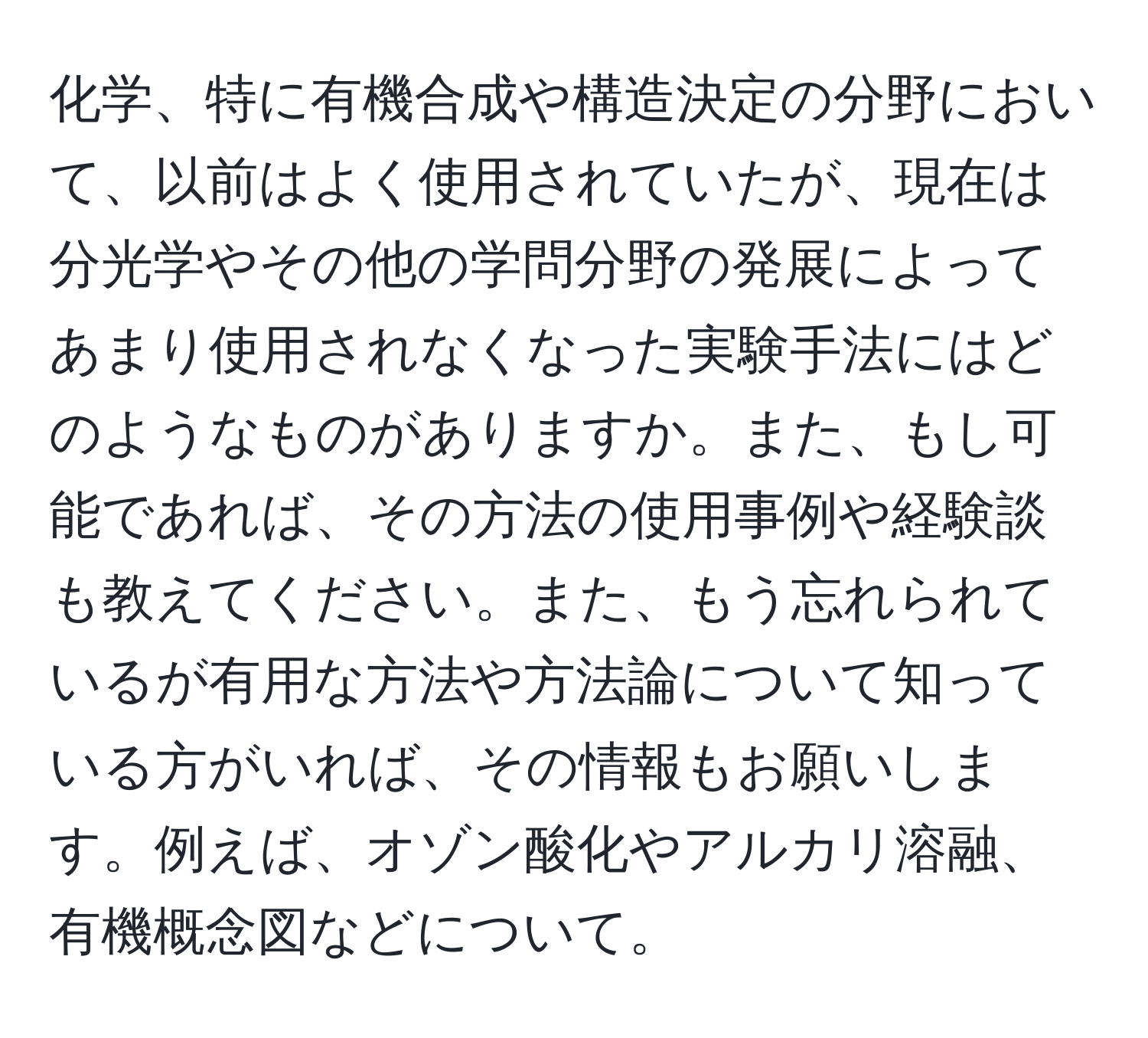 化学、特に有機合成や構造決定の分野において、以前はよく使用されていたが、現在は分光学やその他の学問分野の発展によってあまり使用されなくなった実験手法にはどのようなものがありますか。また、もし可能であれば、その方法の使用事例や経験談も教えてください。また、もう忘れられているが有用な方法や方法論について知っている方がいれば、その情報もお願いします。例えば、オゾン酸化やアルカリ溶融、有機概念図などについて。