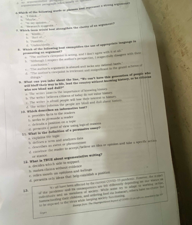 A s argumentative parig i s 
argumentative paragraph relies mostly on opull
6.Which of the following words or phrases best represent a strong argument?
a. "I think ."
b. “Maybe..."
c. "In my opinion.."
d. "Research suggests..”
7. Which term would best strengthen the clarity of an argument?
a. "Kinda..."
b. "Sort of.."
b. "Possibly..."
d. "Undoubtedly...'
8. Which of the following best exemplifies the use of appropriate language in
presenting an argument?
a. "The author's viewpoint is wrong, and I don't agree with it at all."
b. "Although I respect the author's perspective, I respectfully disagree with their
conclusion."
c. "The author's argument is absurd and lacks any rational basis."
d. "The author's viewpoint is irrelevant and insignificant in the grand scheme of
things."
9. What can you infer about the line, “We can't have this generation of people who
will bluff their way in life, lead the country without knowing history, or be citirens
who are blind and dull?"
a. The writer asserts the importance of knowing history.
b. The writer believes citizens of today do not value history.
c. The writer is afraid people will lose their interest in history.
d. The writer informs the people are blind and dull about history.
10. Which describes an informative text?
a. provides facts to the readers
b. seeks to persuade a reader
c. defends a position on a topic
d. presents ε point of view using logical reasons
11. What is the definition of a persuasive essay?
a. explains the topic
b. defines a term and analyzes data
c. describes an event or phenomenon
d. convince the reader to accept/believe an idea or opinion and take a specific action
or stance.
12. What is TRUE about argumentative writing?
a. decides which side to support
b. makes claims without evidence
c. relies mostly on opinions and feelings
d. presents only ideas that help establish a position
We all have been affected by the current COVID-19 pandemic. However, the i pact
13. of the pandemic and its consequences are felt differently depending on our status as
individuals and as members of society. While some try to adapt to working orline,
homeschooling their children, and ordering food via Instacart, others have no choice but
Excerpt from: The Disproportional Impact of COVID-19 on African Americans iy MV
to be exposed to the virus while keeping society functioning.
Jeyes