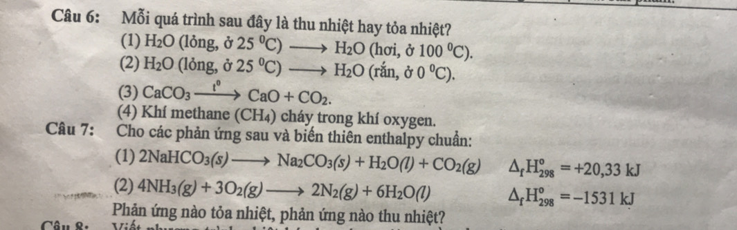 Mỗi quá trình sau đây là thu nhiệt hay tỏa nhiệt? 
(1) H_2O 1ong, delta 25°C)to H_2O (hơi, ở 100°C). 
(2) H_2O (1(ng,delta 25°C)to H_2O(rdot an,delta 0°C). 
(3) CaCO_3xrightarrow l^0CaO+CO_2. 
(4) Khí methane (CH₄) cháy trong khí oxygen. 
Câu 7: Cho các phản ứng sau và biến thiên enthalpy chuẩn: 
(1) 2NaHCO_3(s)to Na_2CO_3(s)+H_2O(l)+CO_2(g) △ _fH_(298)°=+20,33kJ
(2) 4NH_3(g)+3O_2(g)to 2N_2(g)+6H_2O(l) △ _fH_(298)°=-1531kJ
Phản ứng nào tỏa nhiệt, phản ứng nào thu nhiệt? 
Câu 8. τ