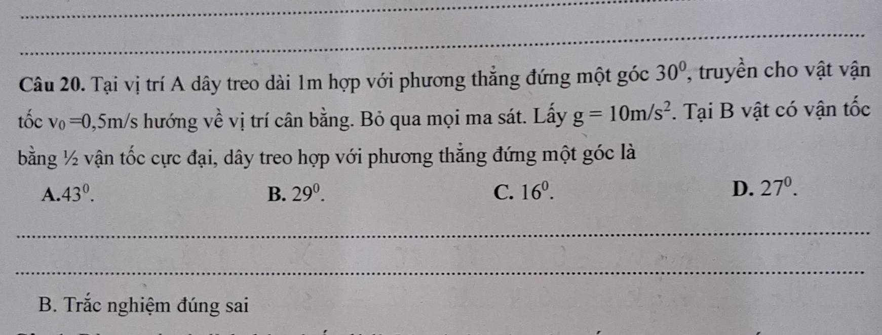 Tại vị trí A dây treo dài 1m hợp với phương thẳng đứng một góc 30° , truyền cho vật vận
tốc v_0=0,5m/s hướng về vị trí cân bằng. Bỏ qua mọi ma sát. Lấy g=10m/s^2. Tại B vật có vận tốc
bằng ½ vận tốc cực đại, dây treo hợp với phương thẳng đứng một góc là
A. 43°. B. 29^0. C. 16^0. D. 27^0. 
_
_
B. Trắc nghiệm đúng sai