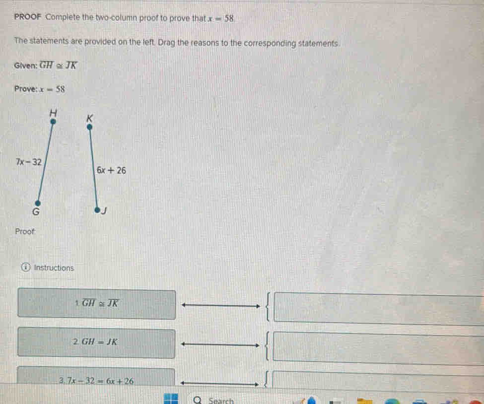 PROOF Complete the two-column proof to prove that x=58
The statements are provided on the left. Drag the reasons to the corresponding statements
Given: overline GH≌ overline JK
Prove: x=58
Proof
① Instructions
1.overline GH≌ overline JK
2GH=JK
3.7x-32=6x+26
Search