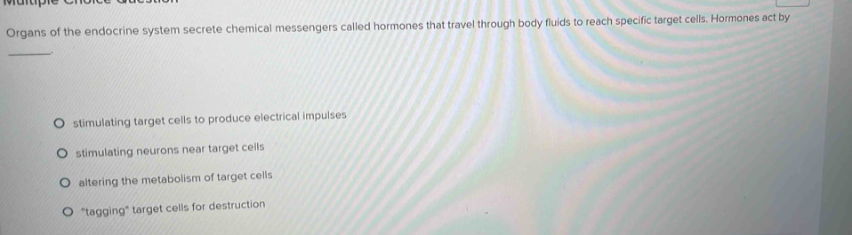 Organs of the endocrine system secrete chemical messengers called hormones that travel through body fluids to reach specific target cells. Hormones act by
_
stimulating target cells to produce electrical impulses
stimulating neurons near target cells
altering the metabolism of target cells
"tagging" target cells for destruction