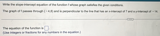 Write the slope-intercept equation of the function f whose graph satisfies the given conditions. 
.The graph of f passes through (-4,8) and is perpendicular to the line that has an x-intercept of 7 and a y-intercept of -14. 
_ 
_ 
The equation of the function is □. 
(Use integers or fractions for any numbers in the equation.)