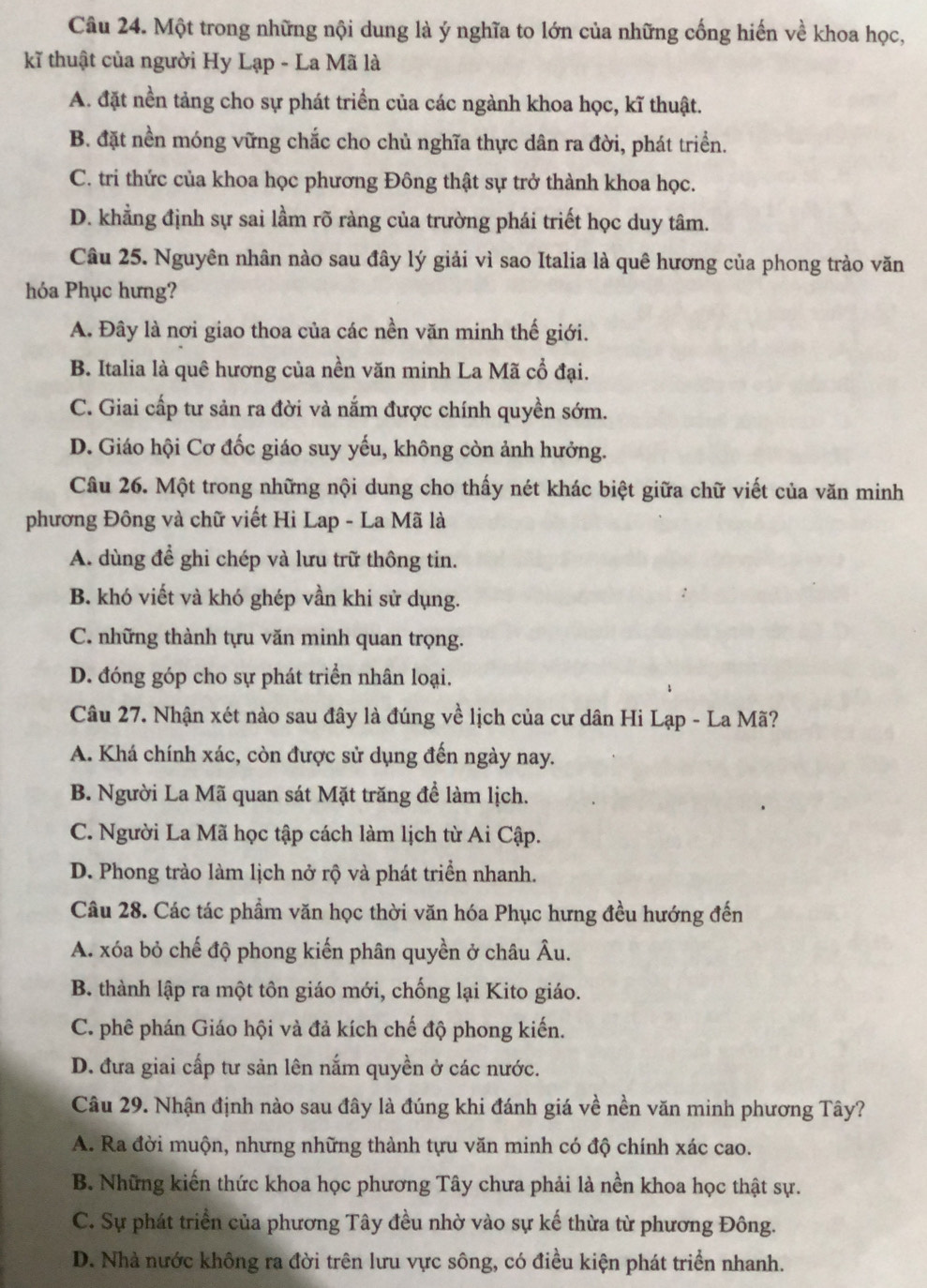 Một trong những nội dung là ý nghĩa to lớn của những cống hiến về khoa học,
kĩ thuật của người Hy Lạp - La Mã là
A. đặt nền tảng cho sự phát triển của các ngành khoa học, kĩ thuật.
B. đặt nền móng vững chắc cho chủ nghĩa thực dân ra đời, phát triển.
C. tri thức của khoa học phương Đông thật sự trở thành khoa học.
D. khằng định sự sai lầm rõ ràng của trường phái triết học duy tâm.
Câu 25. Nguyên nhân nào sau đây lý giải vì sao Italia là quê hương của phong trào văn
hóa Phục hưng?
A. Đây là nơi giao thoa của các nền văn minh thế giới.
B. Italia là quê hương của nền văn minh La Mã cổ đại.
C. Giai cấp tư sản ra đời và nắm được chính quyền sớm.
D. Giáo hội Cơ đốc giáo suy yếu, không còn ảnh hưởng.
Câu 26. Một trong những nội dung cho thấy nét khác biệt giữa chữ viết của văn minh
phương Đông và chữ viết Hi Lap - La Mã là
A. dùng đề ghi chép và lưu trữ thông tin.
B. khó viết và khó ghép vần khi sử dụng.
C. những thành tựu văn minh quan trọng.
D. đóng góp cho sự phát triển nhân loại.
Câu 27. Nhận xét nào sau đây là đúng về lịch của cư dân Hi Lạp - La Mã?
A. Khá chính xác, còn được sử dụng đến ngày nay.
B. Người La Mã quan sát Mặt trăng để làm lịch.
C. Người La Mã học tập cách làm lịch từ Ai Cập.
D. Phong trào làm lịch nở rộ và phát triển nhanh.
Câu 28. Các tác phẩm văn học thời văn hóa Phục hưng đều hướng đến
A. xóa bỏ chế độ phong kiến phân quyền ở châu Âu.
B. thành lập ra một tôn giáo mới, chống lại Kito giáo.
C. phê phán Giáo hội và đả kích chế độ phong kiến.
D. đưa giai cấp tư sản lên nắm quyền ở các nước.
Câu 29. Nhận định nào sau đây là đúng khi đánh giá về nền văn minh phương Tây?
A. Ra đời muộn, nhưng những thành tựu văn minh có độ chính xác cao.
B. Những kiến thức khoa học phương Tây chưa phải là nền khoa học thật sự.
C. Sự phát triển của phương Tây đều nhờ vào sự kế thừa từ phương Đông.
D. Nhà nước không ra đời trên lưu vực sông, có điều kiện phát triển nhanh.