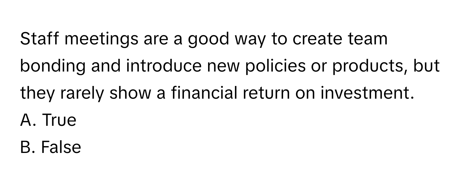 Staff meetings are a good way to create team bonding and introduce new policies or products, but they rarely show a financial return on investment.

A. True 
B. False