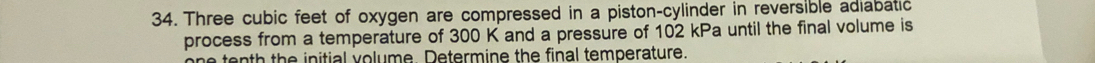 Three cubic feet of oxygen are compressed in a piston-cylinder in reversible adiabatic 
process from a temperature of 300 K and a pressure of 102 kPa until the final volume is 
one tenth the initial volume. Determine the final temperature.