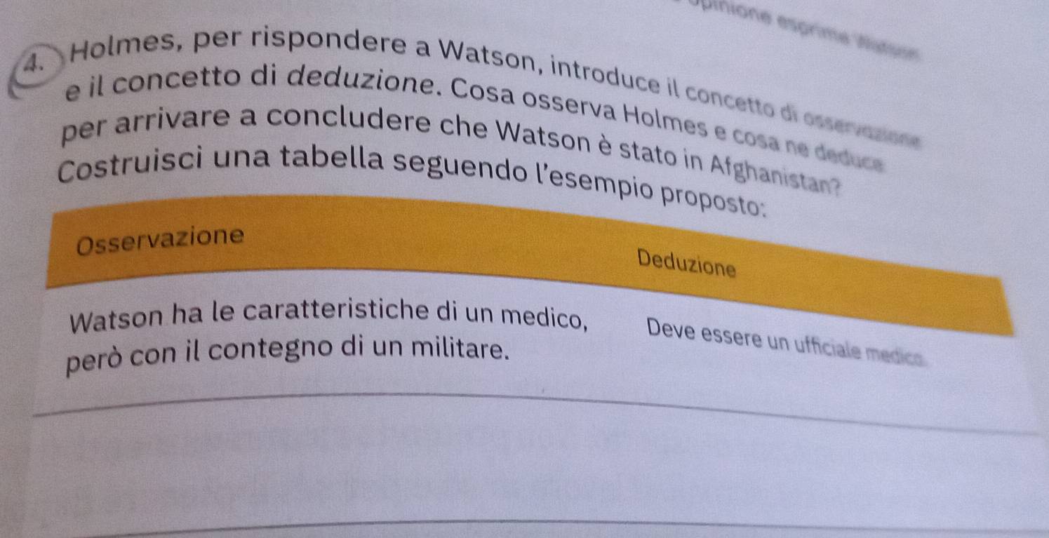 Upinione esprime Niéiee 
4. Holmes, per rispondere a Watson, introduce il concetto di osservasion 
e il concetto di deduzione. Cosa osserva Holmes e cosa ne deduce 
per arrivare a concludere che Watson è stato in Afghanista 
Costruisci una tabella seguendo l’esempio proposto: 
Osservazione 
Deduzione 
Watson ha le caratteristiche di un medico, Deve essere un ufficiale médico 
però con il contegno di un militare.