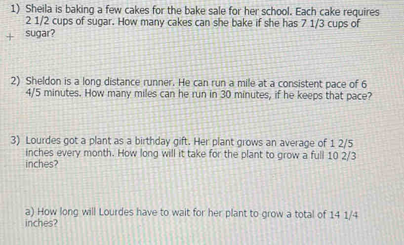 Sheila is baking a few cakes for the bake sale for her school. Each cake requires
2 1/2 cups of sugar. How many cakes can she bake if she has 7 1/3 cups of 
sugar? 
2) Sheldon is a long distance runner. He can run a mile at a consistent pace of 6
4/5 minutes. How many miles can he run in 30 minutes, if he keeps that pace? 
3) Lourdes got a plant as a birthday gift. Her plant grows an average of 1 2/5
inches every month. How long will it take for the plant to grow a full 10 2/3
inches? 
a) How long will Lourdes have to wait for her plant to grow a total of 14 1/4
inches?