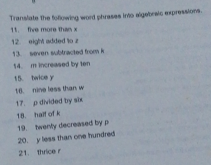 Translate the following word phrases into algebraic expressions. 
11. five more than x
12. eight added to z
13. seven subtracted from k
14. m increased by ten 
15. twice y
16. nine less than w
17. p divided by six 
18. half of k
19. twenty decreased by p
20. y less than one hundred 
21. thrice r