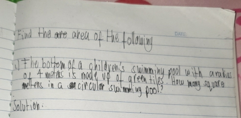 Find the are area of He folowing 
the botrom of a children's swimming pool with aralius 
0f 4 merers is made up of green tiles. How many square 
hens in a circular 'swimaing pool? 
Solution.