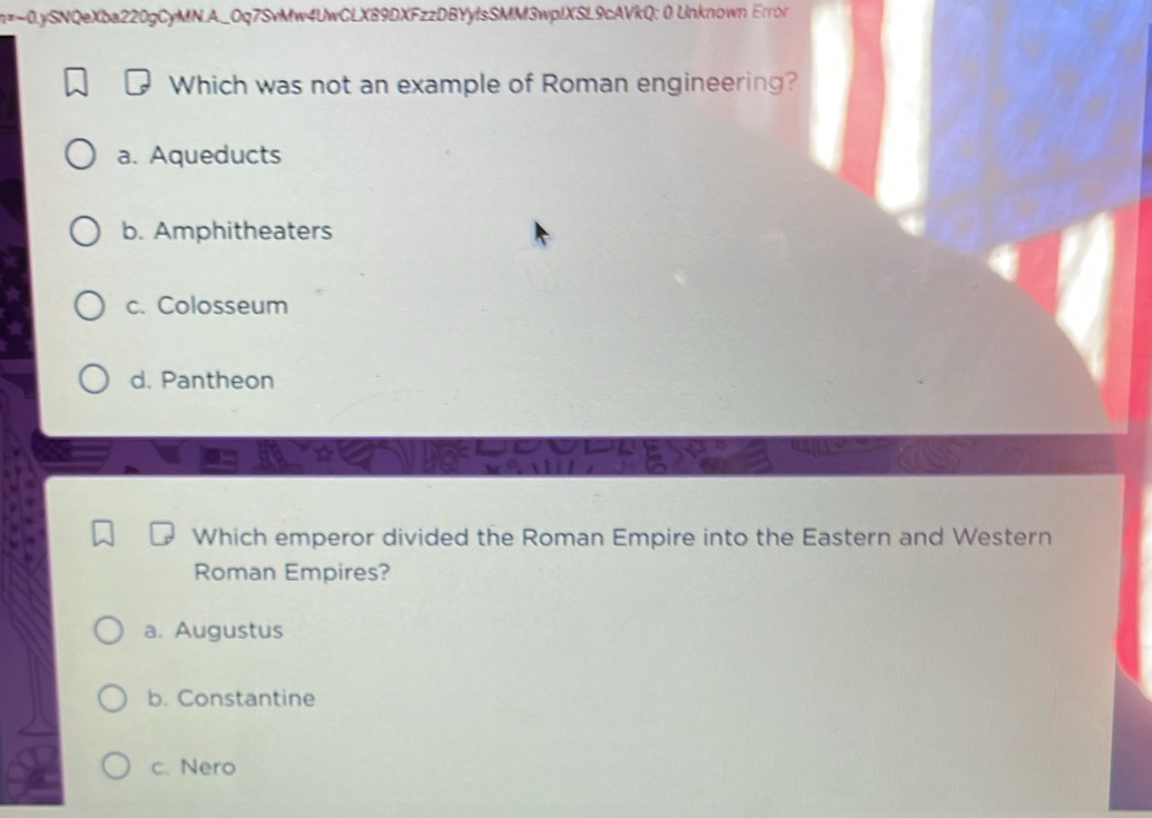 n=-0.ySNQeXba220gCyMN.A_Oq7SvMw4UwCLX89DXFzzDBYylsSMM3wplXSL9cAVkQ: 0 Unknown Error
Which was not an example of Roman engineering?
a. Aqueducts
b. Amphitheaters
c. Colosseum
d. Pantheon
Which emperor divided the Roman Empire into the Eastern and Western
Roman Empires?
a. Augustus
b. Constantine
c. Nero