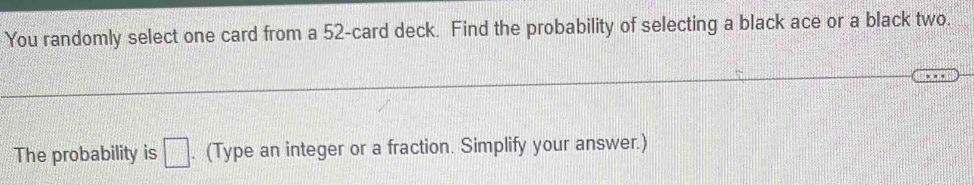 You randomly select one card from a 52 -card deck. Find the probability of selecting a black ace or a black two. 
The probability is □. (Type an integer or a fraction. Simplify your answer.)